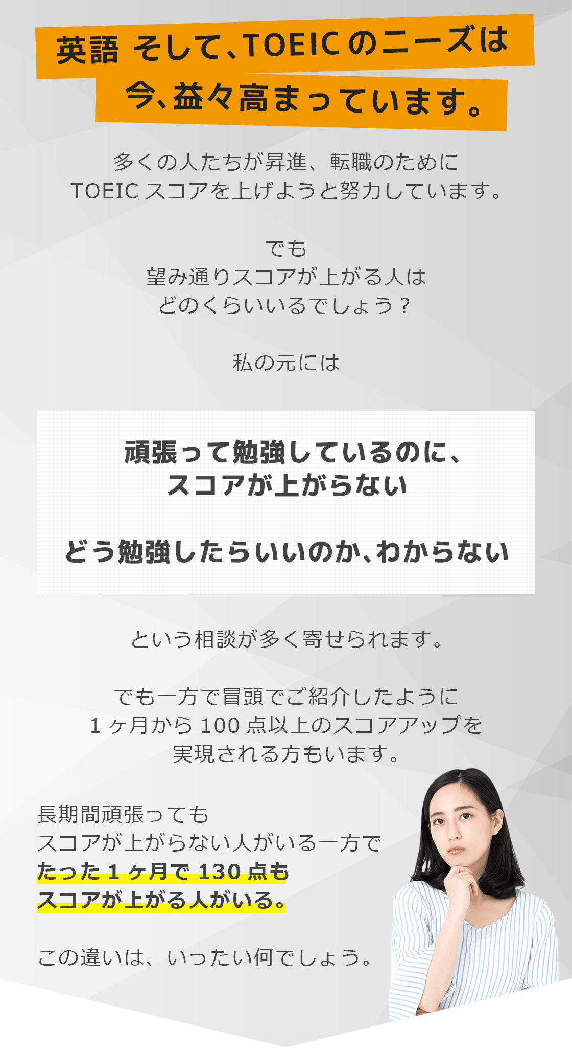 英語 そして、TOEICのニーズは今、益々高まっています。多くの人たちが昇進、転職のためにTOEICスコアを上げようと努力しています。でも望み通りスコアが上がる人はどのくらいいるでしょう?私の元には頑張って勉強しているのに、スコアが上がらないどう勉強したらいいのか、わからないという相談が多く寄せられます。でも一方で冒頭でご紹介したように1ヶ月から100点以上のスコアアップを実現される方もいます。長期間頑張ってもスコアが上がらない人がいる一方でたった1ヶ月で130点もスコアが上がる人がいる。この違いは、いったい何でしょう。