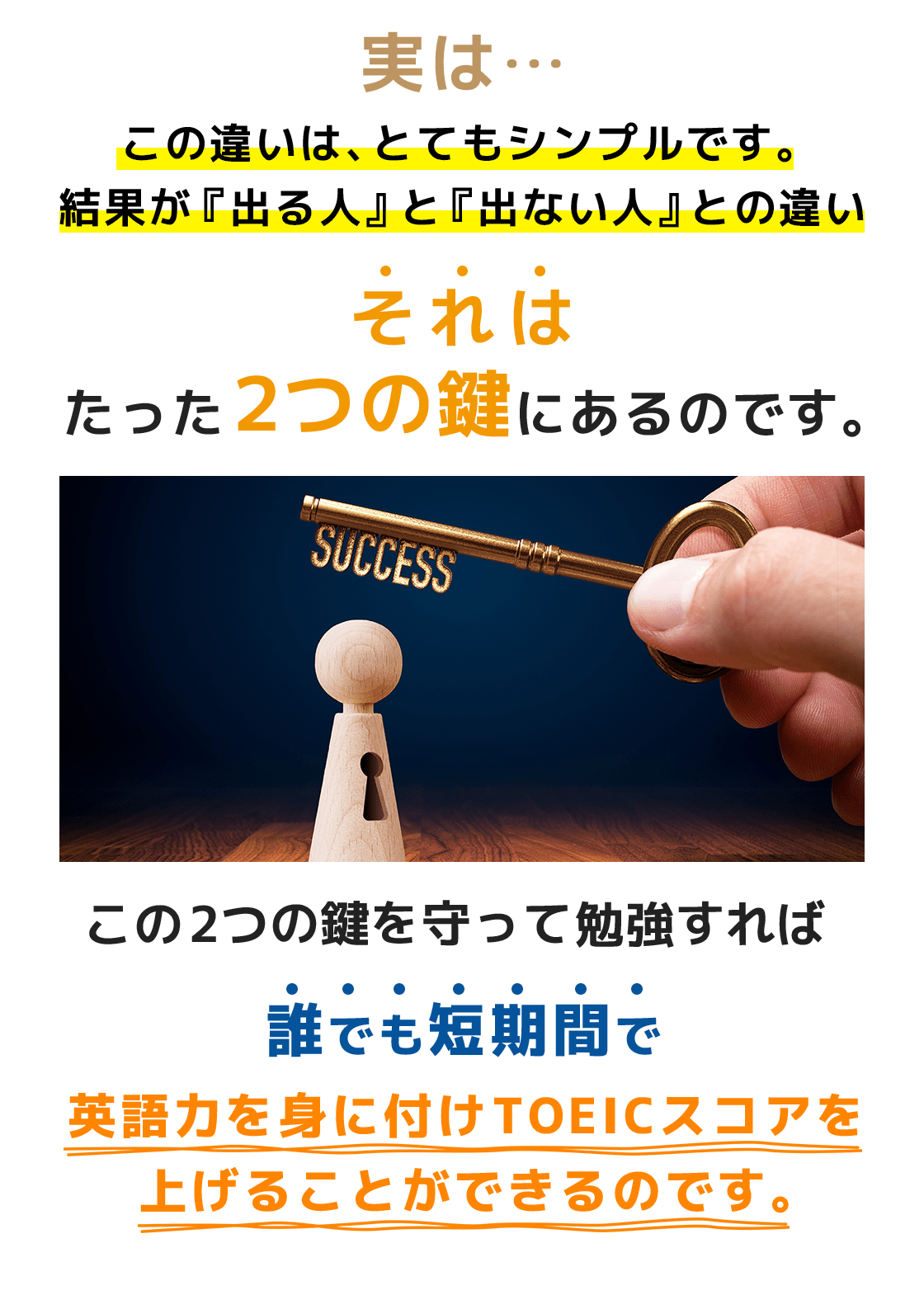 実は…この違いは、とてもシンプルです。結果が『出る人』と『出ない人』との違いそれはたった2つの鍵にあるのです。この2つの鍵を守って勉強すれば誰でも短期間で英語力を身に付けTOEICスコアを上げることができるのです。