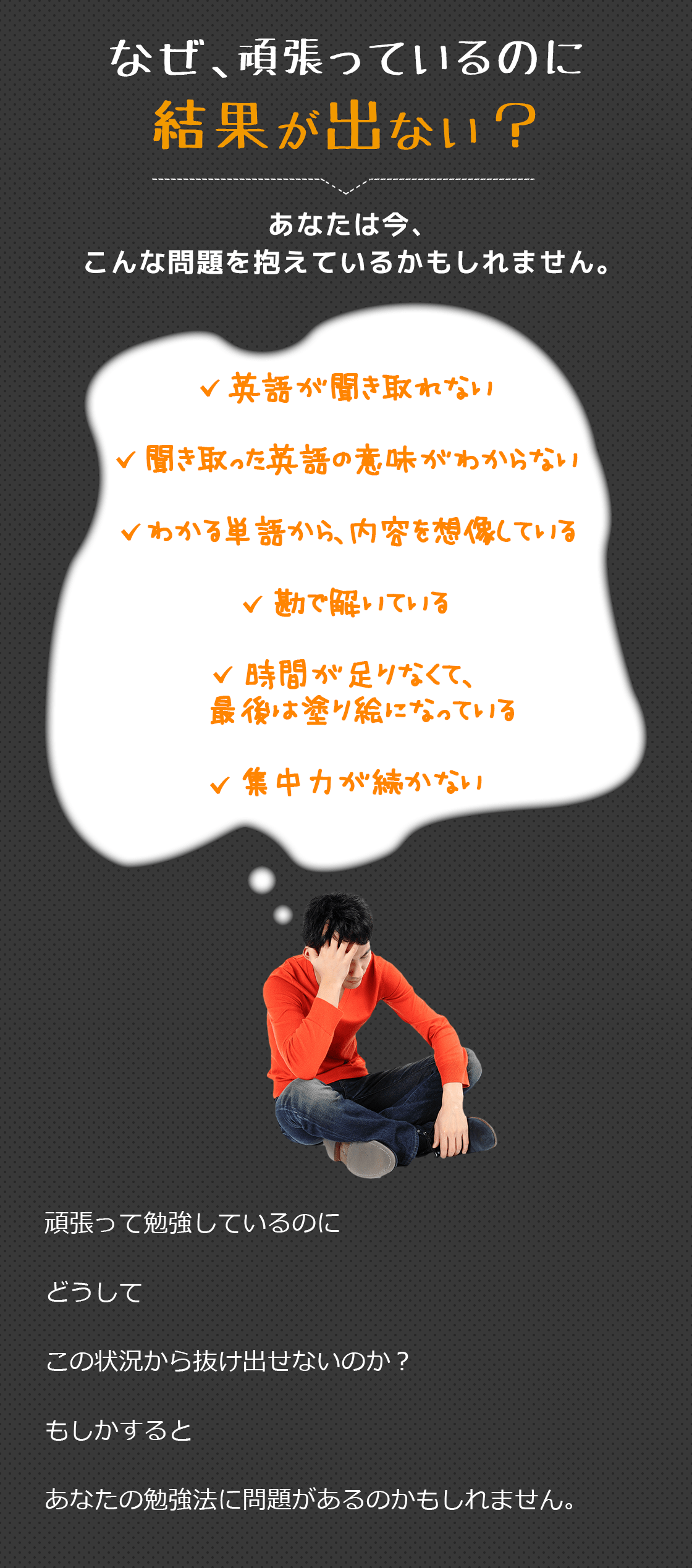 なぜ、頑張っているのに結果が出ない?あなたは今、こんな問題を抱えているかもしれません。英語が聞き取れない聞き取った英語の意味がわからないわかる単語から、内容を想像している勘で解いている時間が足りなくて、最後は塗り絵になっている集中力が続かない頑張って勉強しているのにどうしてこの状況から抜け出せないのか?もしかするとあなたの勉強法に問題があるのかもしれません。