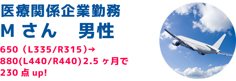 医療関係企業勤務Mさん 男性650(L335/R315)→ 880(L440/R440) 2.5ヶ月で230点up!